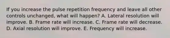 If you increase the pulse repetition frequency and leave all other controls unchanged, what will happen? A. Lateral resolution will improve. B. Frame rate will increase. C. Frame rate will decrease. D. Axial resolution will improve. E. Frequency will increase.