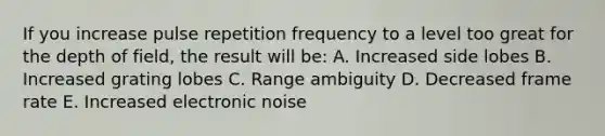 If you increase pulse repetition frequency to a level too great for the depth of field, the result will be: A. Increased side lobes B. Increased grating lobes C. Range ambiguity D. Decreased frame rate E. Increased electronic noise