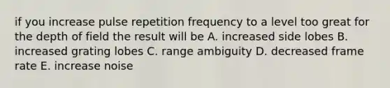 if you increase pulse repetition frequency to a level too great for the depth of field the result will be A. increased side lobes B. increased grating lobes C. range ambiguity D. decreased frame rate E. increase noise