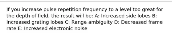 If you increase pulse repetition frequency to a level too great for the depth of field, the result will be: A: Increased side lobes B: Increased grating lobes C: Range ambiguity D: Decreased frame rate E: Increased electronic noise