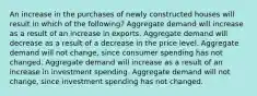 An increase in the purchases of newly constructed houses will result in which of the following? Aggregate demand will increase as a result of an increase in exports. Aggregate demand will decrease as a result of a decrease in the price level. Aggregate demand will not change, since consumer spending has not changed. Aggregate demand will increase as a result of an increase in investment spending. Aggregate demand will not change, since investment spending has not changed.