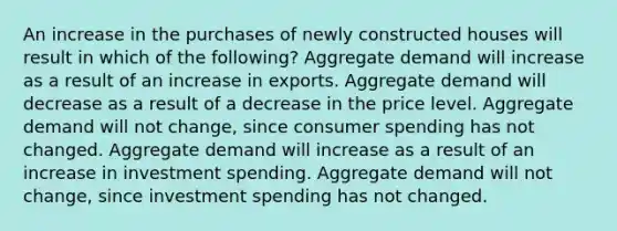 An increase in the purchases of newly constructed houses will result in which of the following? Aggregate demand will increase as a result of an increase in exports. Aggregate demand will decrease as a result of a decrease in the price level. Aggregate demand will not change, since consumer spending has not changed. Aggregate demand will increase as a result of an increase in investment spending. Aggregate demand will not change, since investment spending has not changed.