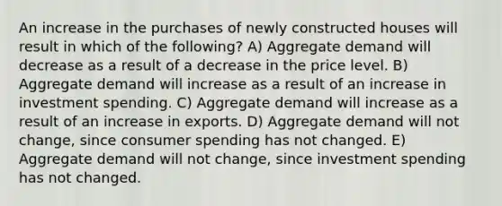 An increase in the purchases of newly constructed houses will result in which of the following? A) Aggregate demand will decrease as a result of a decrease in the price level. B) Aggregate demand will increase as a result of an increase in investment spending. C) Aggregate demand will increase as a result of an increase in exports. D) Aggregate demand will not change, since consumer spending has not changed. E) Aggregate demand will not change, since investment spending has not changed.