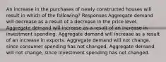 An increase in the purchases of newly constructed houses will result in which of the following? Responses Aggregate demand will decrease as a result of a decrease in the price level. Aggregate demand will increase as a result of an increase in investment spending. Aggregate demand will increase as a result of an increase in exports. Aggregate demand will not change, since consumer spending has not changed. Aggregate demand will not change, since investment spending has not changed.