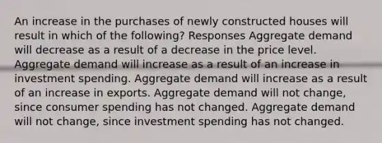 An increase in the purchases of newly constructed houses will result in which of the following? Responses Aggregate demand will decrease as a result of a decrease in the price level. Aggregate demand will increase as a result of an increase in investment spending. Aggregate demand will increase as a result of an increase in exports. Aggregate demand will not change, since consumer spending has not changed. Aggregate demand will not change, since investment spending has not changed.