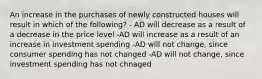 An increase in the purchases of newly constructed houses will result in which of the following? - AD will decrease as a result of a decrease in the price level -AD will increase as a result of an increase in investment spending -AD will not change, since consumer spending has not changed -AD will not change, since investment spending has not chnaged