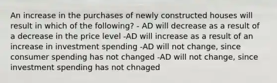 An increase in the purchases of newly constructed houses will result in which of the following? - AD will decrease as a result of a decrease in the price level -AD will increase as a result of an increase in investment spending -AD will not change, since consumer spending has not changed -AD will not change, since investment spending has not chnaged