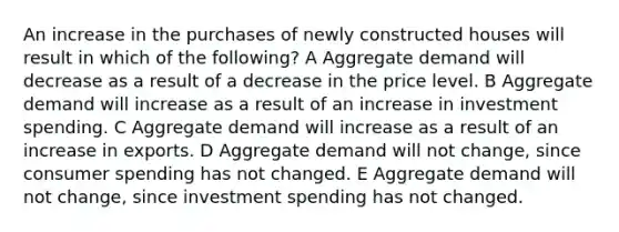 An increase in the purchases of newly constructed houses will result in which of the following? A Aggregate demand will decrease as a result of a decrease in the price level. B Aggregate demand will increase as a result of an increase in investment spending. C Aggregate demand will increase as a result of an increase in exports. D Aggregate demand will not change, since consumer spending has not changed. E Aggregate demand will not change, since investment spending has not changed.