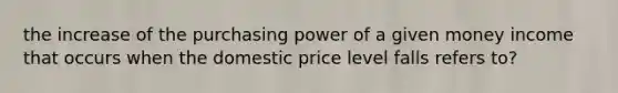 the increase of the purchasing power of a given money income that occurs when the domestic price level falls refers to?