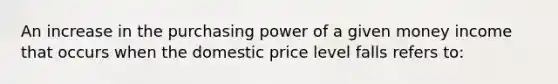 An increase in the purchasing power of a given money income that occurs when the domestic price level falls refers to: