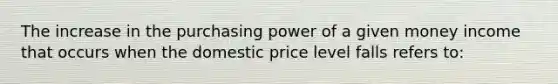 The increase in the purchasing power of a given money income that occurs when the domestic price level falls refers to: