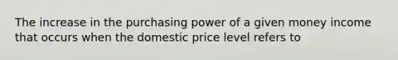 The increase in the purchasing power of a given money income that occurs when the domestic price level refers to