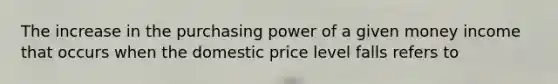 The increase in the purchasing power of a given money income that occurs when the domestic price level falls refers to