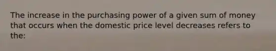 The increase in the purchasing power of a given sum of money that occurs when the domestic price level decreases refers to the: