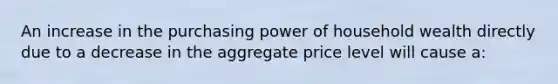 An increase in the purchasing power of household wealth directly due to a decrease in the aggregate price level will cause a: