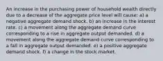 An increase in the purchasing power of household wealth directly due to a decrease of the aggregate price level will cause: a) a negative aggregate demand shock. b) an increase in the interest rate. c) a movement along the aggregate demand curve corresponding to a rise in aggregate output demanded. d) a movement along the aggregate demand curve corresponding to a fall in aggregate output demanded. e) a positive aggregate demand shock. f) a change in the stock market.