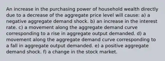 An increase in the purchasing power of household wealth directly due to a decrease of the aggregate price level will cause: a) a negative aggregate demand shock. b) an increase in the interest rate. c) a movement along the aggregate demand curve corresponding to a rise in aggregate output demanded. d) a movement along the aggregate demand curve corresponding to a fall in aggregate output demanded. e) a positive aggregate demand shock. f) a change in the stock market.