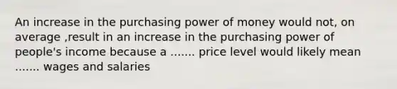 An increase in the purchasing power of money would not, on average ,result in an increase in the purchasing power of people's income because a ....... price level would likely mean ....... wages and salaries