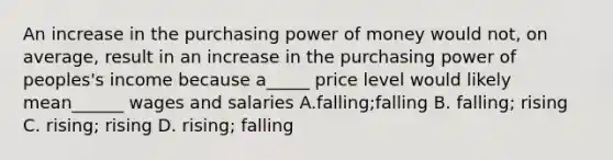 An increase in the purchasing power of money would not, on average, result in an increase in the purchasing power of peoples's income because a_____ price level would likely mean______ wages and salaries A.falling;falling B. falling; rising C. rising; rising D. rising; falling