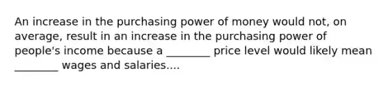 An increase in the purchasing power of money would​ not, on​ average, result in an increase in the purchasing power of​ people's income because a​ ________ price level would likely mean​ ________ wages and salaries....