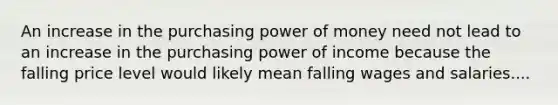 An increase in the purchasing power of money need not lead to an increase in the purchasing power of income because the falling price level would likely mean falling wages and salaries....