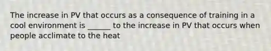 The increase in PV that occurs as a consequence of training in a cool environment is ______ to the increase in PV that occurs when people acclimate to the heat