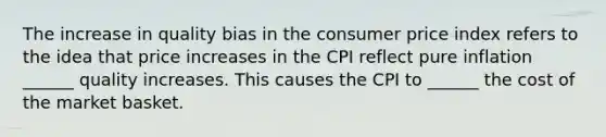 The increase in quality bias in the consumer price index refers to the idea that price increases in the CPI reflect pure​ inflation ​ ______ quality increases. This causes the CPI to​ ______ the cost of the market basket.