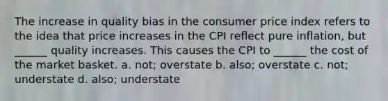 The increase in quality bias in the consumer price index refers to the idea that price increases in the CPI reflect pure​ inflation, but​ ______ quality increases. This causes the CPI to​ ______ the cost of the market basket. ​a. not; overstate ​b. also; overstate ​c. not; understate ​d. also; understate