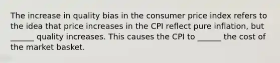 The increase in quality bias in the consumer price index refers to the idea that price increases in the CPI reflect pure​ inflation, but​ ______ quality increases. This causes the CPI to​ ______ the cost of the market basket.