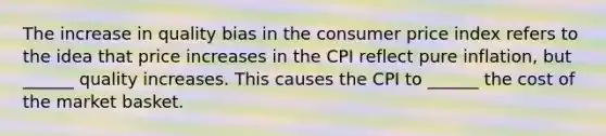 The increase in quality bias in the consumer price index refers to the idea that price increases in the CPI reflect pure inflation, but ______ quality increases. This causes the CPI to ______ the cost of the market basket.