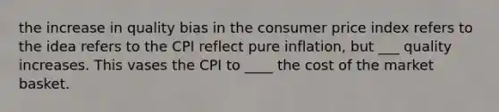 the increase in quality bias in the consumer price index refers to the idea refers to the CPI reflect pure inflation, but ___ quality increases. This vases the CPI to ____ the cost of the market basket.