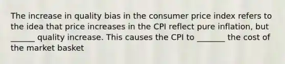 The increase in quality bias in the consumer price index refers to the idea that price increases in the CPI reflect pure inflation, but ______ quality increase. This causes the CPI to _______ the cost of the market basket