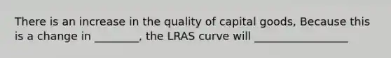 There is an increase in the quality of capital goods, Because this is a change in ________, the LRAS curve will _________________