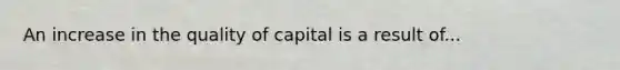 An increase in the quality of capital is a result of...