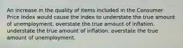 An increase in the quality of items included in the Consumer Price Index would cause the index to understate the true amount of unemployment. overstate the true amount of inflation. understate the true amount of inflation. overstate the true amount of unemployment.