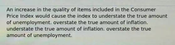 An increase in the quality of items included in the Consumer Price Index would cause the index to understate the true amount of unemployment. overstate the true amount of inflation. understate the true amount of inflation. overstate the true amount of unemployment.