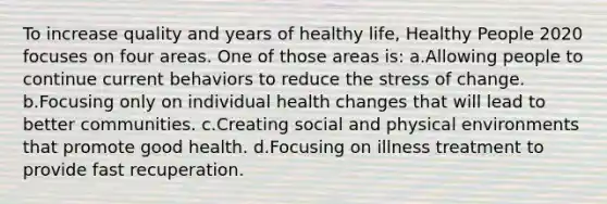 To increase quality and years of healthy life, Healthy People 2020 focuses on four areas. One of those areas is: a.Allowing people to continue current behaviors to reduce the stress of change. b.Focusing only on individual health changes that will lead to better communities. c.Creating social and physical environments that promote good health. d.Focusing on illness treatment to provide fast recuperation.