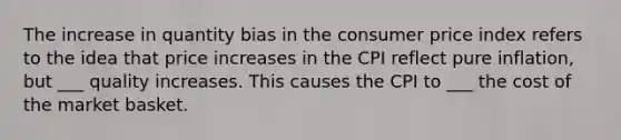 The increase in quantity bias in the consumer price index refers to the idea that price increases in the CPI reflect pure inflation, but ___ quality increases. This causes the CPI to ___ the cost of the market basket.