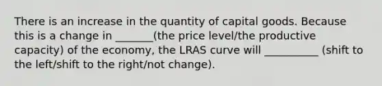 There is an increase in the quantity of capital goods. Because this is a change in _______(the price level/the productive capacity) of the economy​, the LRAS curve will __________ (shift to the left/shift to the right/not change).