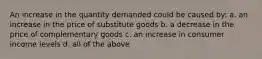 An increase in the quantity demanded could be caused by: a. an increase in the price of substitute goods b. a decrease in the price of complementary goods c. an increase in consumer income levels d. all of the above