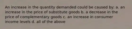 An increase in the quantity demanded could be caused by: a. an increase in the price of substitute goods b. a decrease in the price of complementary goods c. an increase in consumer income levels d. all of the above