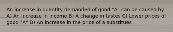 An increase in quantity demanded of good "A" can be caused by A) An increase in income B) A change in tastes C) Lower prices of good "A" D) An increase in the price of a substitues