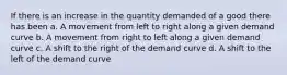 If there is an increase in the quantity demanded of a good there has been a. A movement from left to right along a given demand curve b. A movement from right to left along a given demand curve c. A shift to the right of the demand curve d. A shift to the left of the demand curve