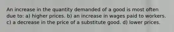 An increase in the quantity demanded of a good is most often due to: a) higher prices. b) an increase in wages paid to workers. c) a decrease in the price of a substitute good. d) lower prices.