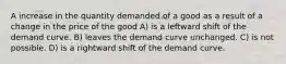 A increase in the quantity demanded of a good as a result of a change in the price of the good A) is a leftward shift of the demand curve. B) leaves the demand curve unchanged. C) is not possible. D) is a rightward shift of the demand curve.