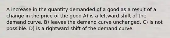 A increase in the quantity demanded of a good as a result of a change in the price of the good A) is a leftward shift of the demand curve. B) leaves the demand curve unchanged. C) is not possible. D) is a rightward shift of the demand curve.