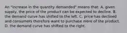An "increase in the quantity demanded" means that: A. given supply, the price of the product can be expected to decline. B. the demand curve has shifted to the left. C. price has declined and consumers therefore want to purchase more of the product. D. the demand curve has shifted to the right.