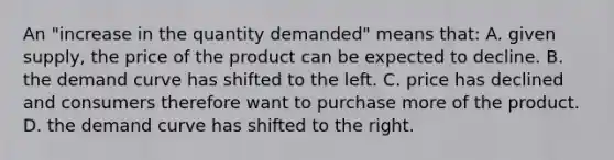 An "increase in the quantity demanded" means that: A. given supply, the price of the product can be expected to decline. B. the demand curve has shifted to the left. C. price has declined and consumers therefore want to purchase more of the product. D. the demand curve has shifted to the right.