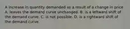 A increase in quantity demanded as a result of a change in price A. leaves the demand curve unchanged. B. is a leftward shift of the demand curve. C. is not possible. D. is a rightward shift of the demand curve.