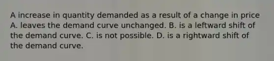 A increase in quantity demanded as a result of a change in price A. leaves the demand curve unchanged. B. is a leftward shift of the demand curve. C. is not possible. D. is a rightward shift of the demand curve.